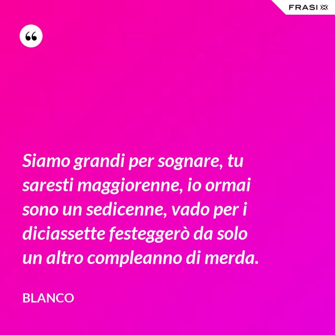 Siamo grandi per sognare, tu saresti maggiorenne, io ormai sono un sedicenne, vado per i diciassette festeggerò da solo un altro compleanno di merda. - Blanco