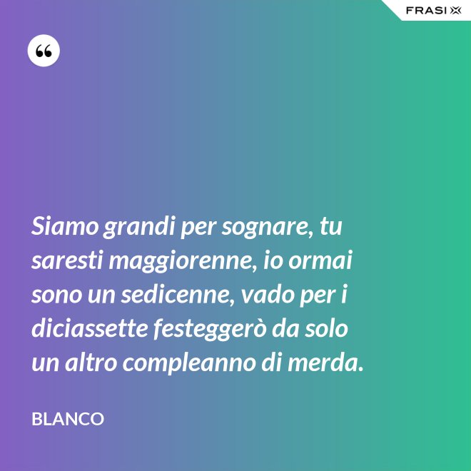 Siamo grandi per sognare, tu saresti maggiorenne, io ormai sono un sedicenne, vado per i diciassette festeggerò da solo un altro compleanno di merda. - Blanco