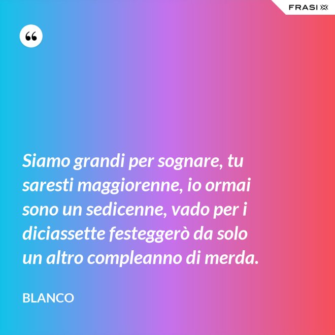 Siamo grandi per sognare, tu saresti maggiorenne, io ormai sono un sedicenne, vado per i diciassette festeggerò da solo un altro compleanno di merda. - Blanco
