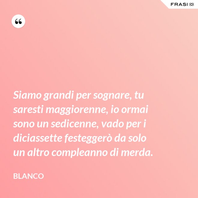 Siamo grandi per sognare, tu saresti maggiorenne, io ormai sono un sedicenne, vado per i diciassette festeggerò da solo un altro compleanno di merda. - Blanco