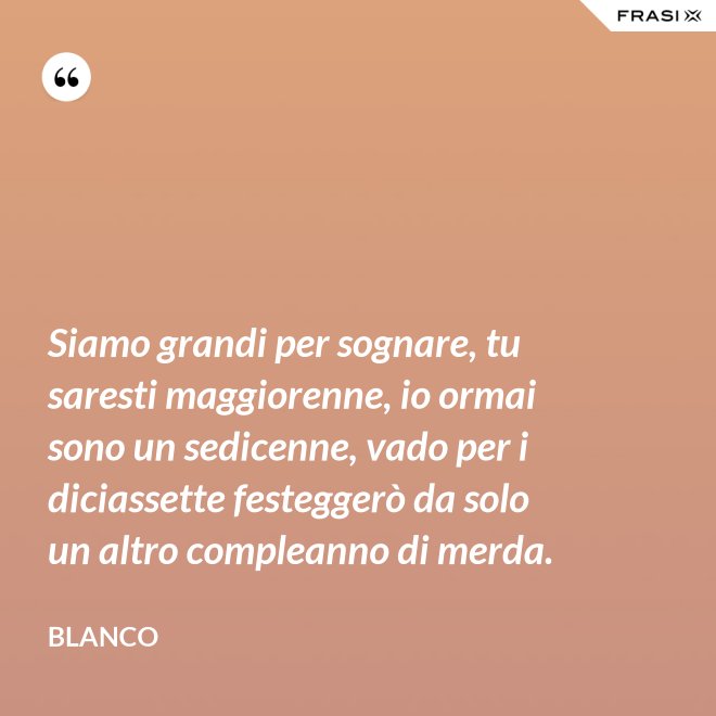 Siamo grandi per sognare, tu saresti maggiorenne, io ormai sono un sedicenne, vado per i diciassette festeggerò da solo un altro compleanno di merda. - Blanco