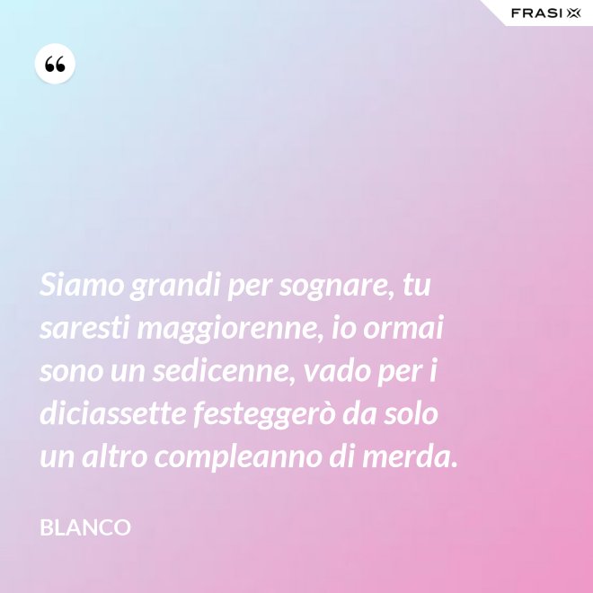Siamo grandi per sognare, tu saresti maggiorenne, io ormai sono un sedicenne, vado per i diciassette festeggerò da solo un altro compleanno di merda. - Blanco