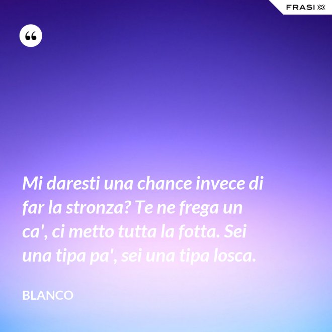Mi daresti una chance invece di far la stronza? Te ne frega un ca', ci metto tutta la fotta. Sei una tipa pa', sei una tipa losca. - Blanco