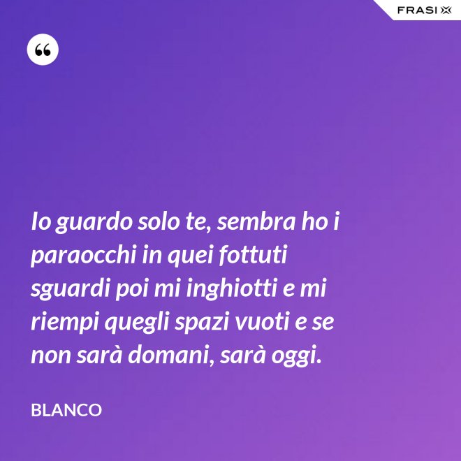 Io guardo solo te, sembra ho i paraocchi in quei fottuti sguardi poi mi inghiotti e mi riempi quegli spazi vuoti e se non sarà domani, sarà oggi. - Blanco