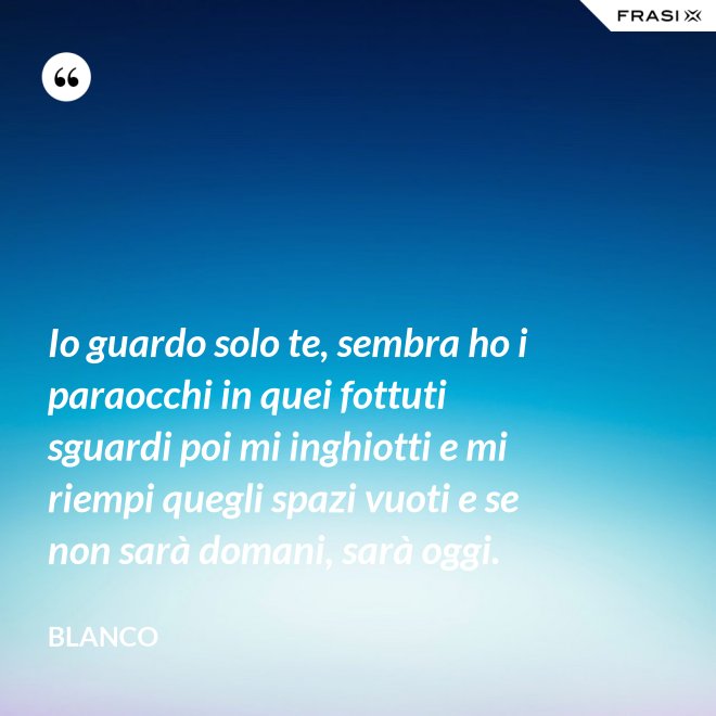 Io guardo solo te, sembra ho i paraocchi in quei fottuti sguardi poi mi inghiotti e mi riempi quegli spazi vuoti e se non sarà domani, sarà oggi. - Blanco