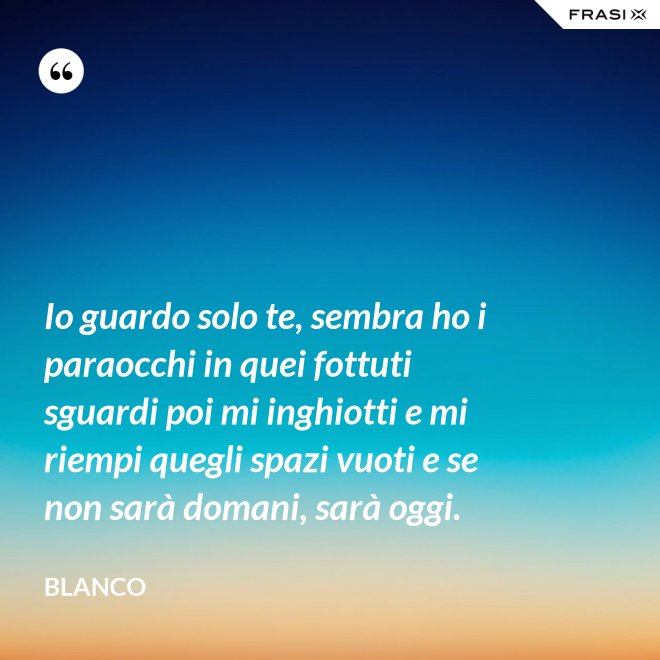 Io guardo solo te, sembra ho i paraocchi in quei fottuti sguardi poi mi inghiotti e mi riempi quegli spazi vuoti e se non sarà domani, sarà oggi. - Blanco