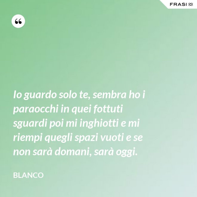 Io guardo solo te, sembra ho i paraocchi in quei fottuti sguardi poi mi inghiotti e mi riempi quegli spazi vuoti e se non sarà domani, sarà oggi. - Blanco