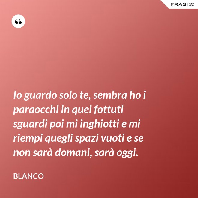 Io guardo solo te, sembra ho i paraocchi in quei fottuti sguardi poi mi inghiotti e mi riempi quegli spazi vuoti e se non sarà domani, sarà oggi. - Blanco