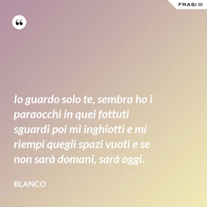 Io guardo solo te, sembra ho i paraocchi in quei fottuti sguardi poi mi inghiotti e mi riempi quegli spazi vuoti e se non sarà domani, sarà oggi. - Blanco