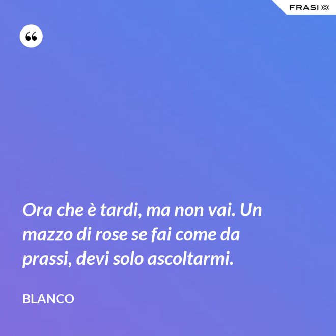 Ora che è tardi, ma non vai. Un mazzo di rose se fai come da prassi, devi solo ascoltarmi. - Blanco