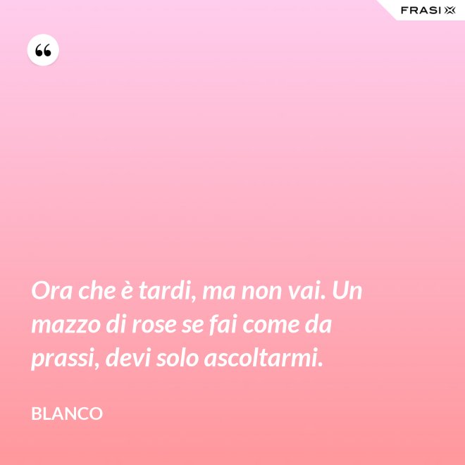 Ora che è tardi, ma non vai. Un mazzo di rose se fai come da prassi, devi solo ascoltarmi. - Blanco