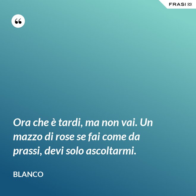 Ora che è tardi, ma non vai. Un mazzo di rose se fai come da prassi, devi solo ascoltarmi. - Blanco