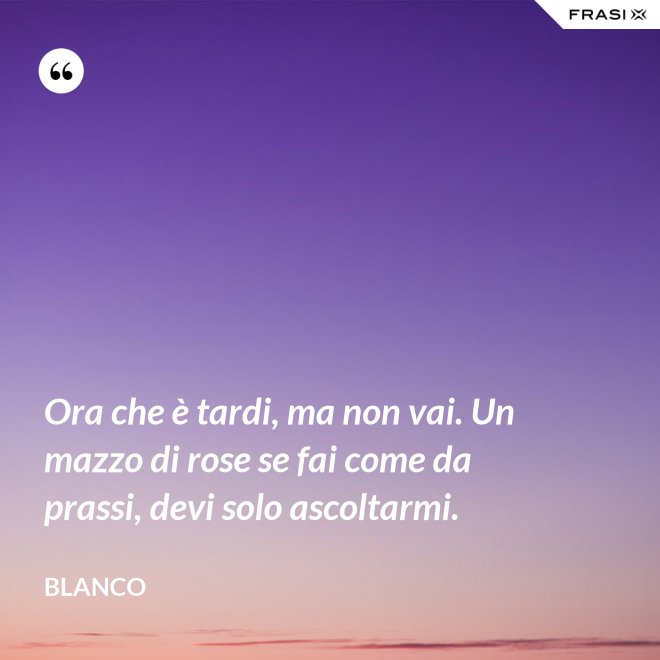 Ora che è tardi, ma non vai. Un mazzo di rose se fai come da prassi, devi solo ascoltarmi. - Blanco