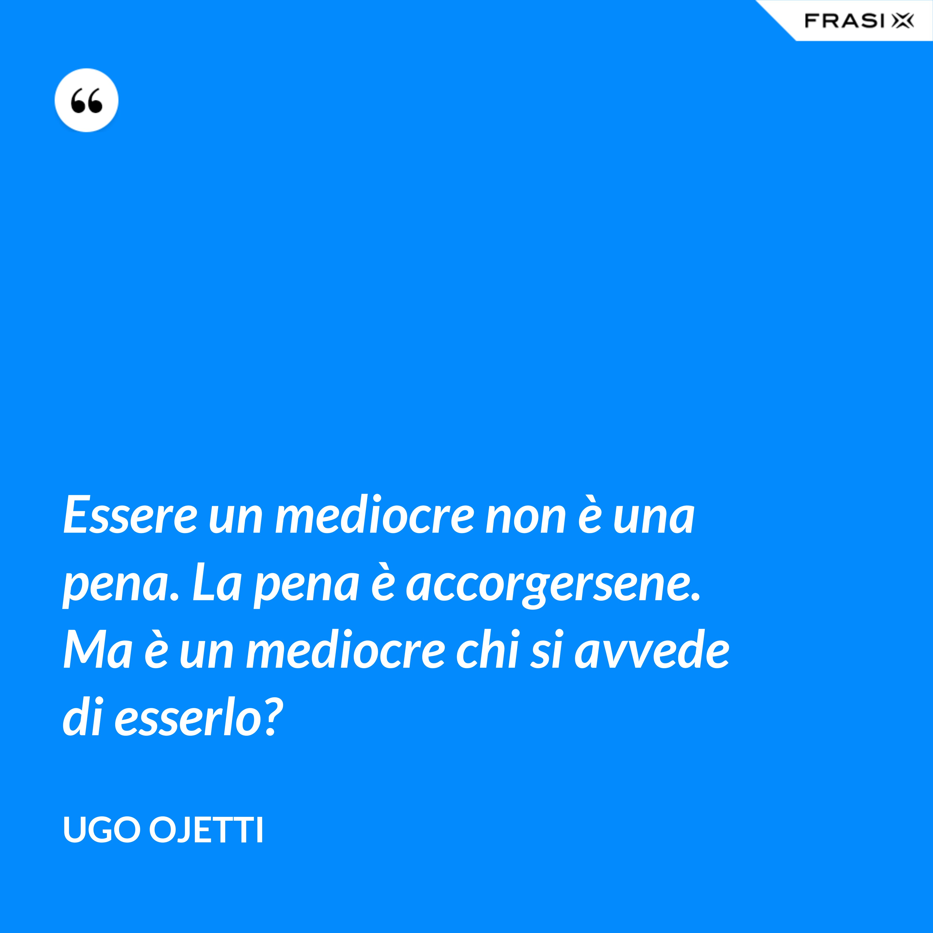 Essere un mediocre non è una pena. La pena è accorgersene. Ma è un mediocre chi si avvede di esserlo? - Ugo Ojetti