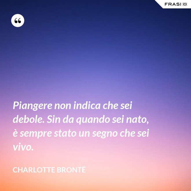 Piangere non indica che sei debole. Sin da quando sei nato, è sempre stato un segno che sei vivo. - Charlotte Brontë