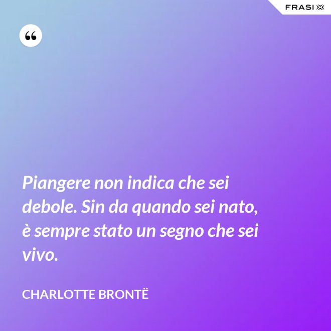 Piangere non indica che sei debole. Sin da quando sei nato, è sempre stato un segno che sei vivo. - Charlotte Brontë