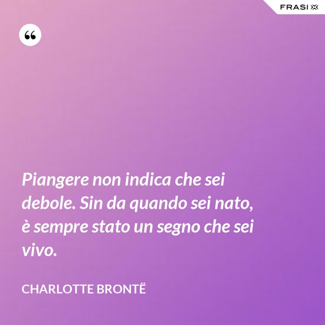 Piangere non indica che sei debole. Sin da quando sei nato, è sempre stato un segno che sei vivo. - Charlotte Brontë