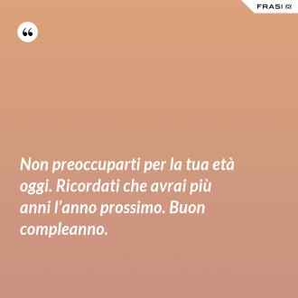 Non preoccuparti per la tua età oggi. Ricordati che avrai più anni l’anno prossimo. Buon compleanno. - Anonimo