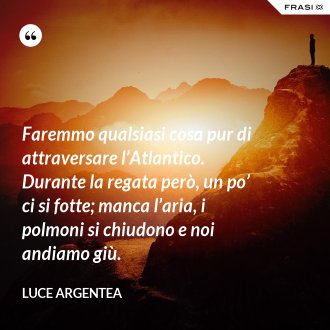Faremmo qualsiasi cosa pur di attraversare l’Atlantico. Durante la regata però, un po’ ci si fotte; manca l’aria, i polmoni si chiudono e noi andiamo giù. - Luce Argentea