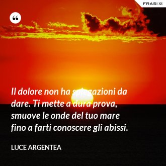 Il dolore non ha spiegazioni da dare. Ti mette a dura prova, smuove le onde del tuo mare fino a farti conoscere gli abissi. - Luce Argentea