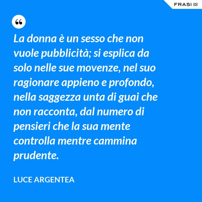 La donna è un sesso che non vuole pubblicità; si esplica da solo nelle sue movenze, nel suo ragionare appieno e profondo, nella saggezza unta di guai che non racconta, dal numero di pensieri che la sua mente controlla mentre cammina prudente. - Luce Argentea