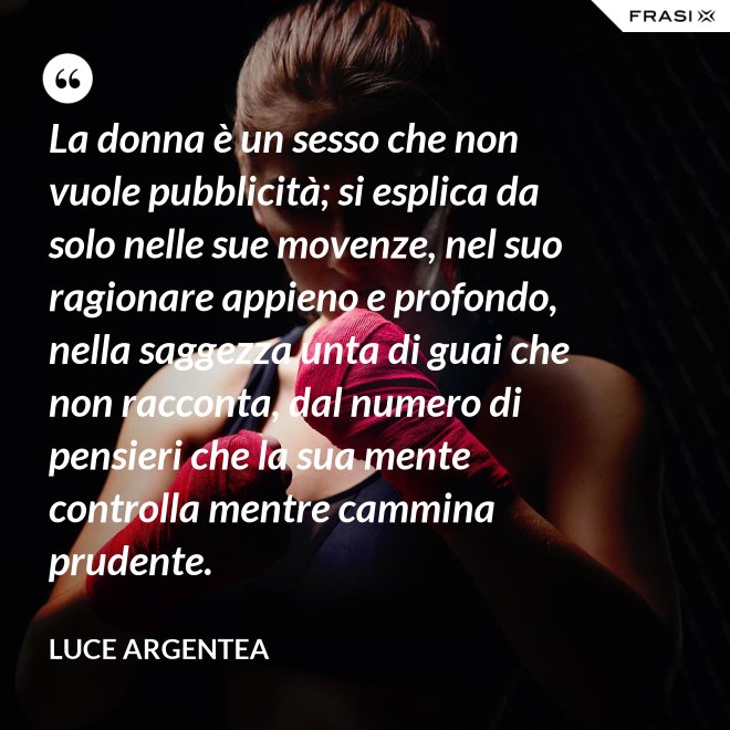 La donna è un sesso che non vuole pubblicità; si esplica da solo nelle sue movenze, nel suo ragionare appieno e profondo, nella saggezza unta di guai che non racconta, dal numero di pensieri che la sua mente controlla mentre cammina prudente. - Luce Argentea