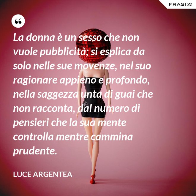 La donna è un sesso che non vuole pubblicità; si esplica da solo nelle sue movenze, nel suo ragionare appieno e profondo, nella saggezza unta di guai che non racconta, dal numero di pensieri che la sua mente controlla mentre cammina prudente. - Luce Argentea