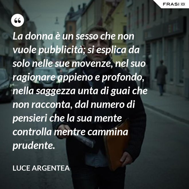 La donna è un sesso che non vuole pubblicità; si esplica da solo nelle sue movenze, nel suo ragionare appieno e profondo, nella saggezza unta di guai che non racconta, dal numero di pensieri che la sua mente controlla mentre cammina prudente. - Luce Argentea