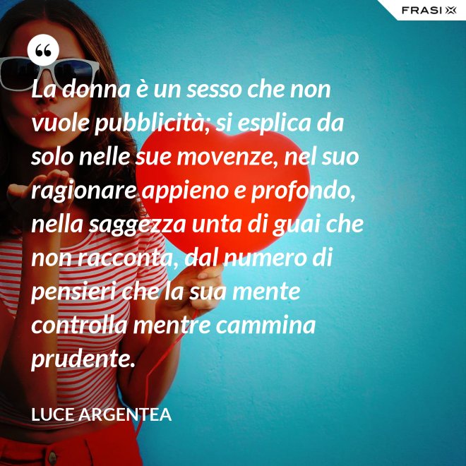 La donna è un sesso che non vuole pubblicità; si esplica da solo nelle sue movenze, nel suo ragionare appieno e profondo, nella saggezza unta di guai che non racconta, dal numero di pensieri che la sua mente controlla mentre cammina prudente. - Luce Argentea