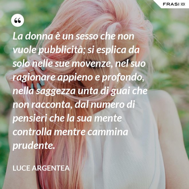 La donna è un sesso che non vuole pubblicità; si esplica da solo nelle sue movenze, nel suo ragionare appieno e profondo, nella saggezza unta di guai che non racconta, dal numero di pensieri che la sua mente controlla mentre cammina prudente. - Luce Argentea