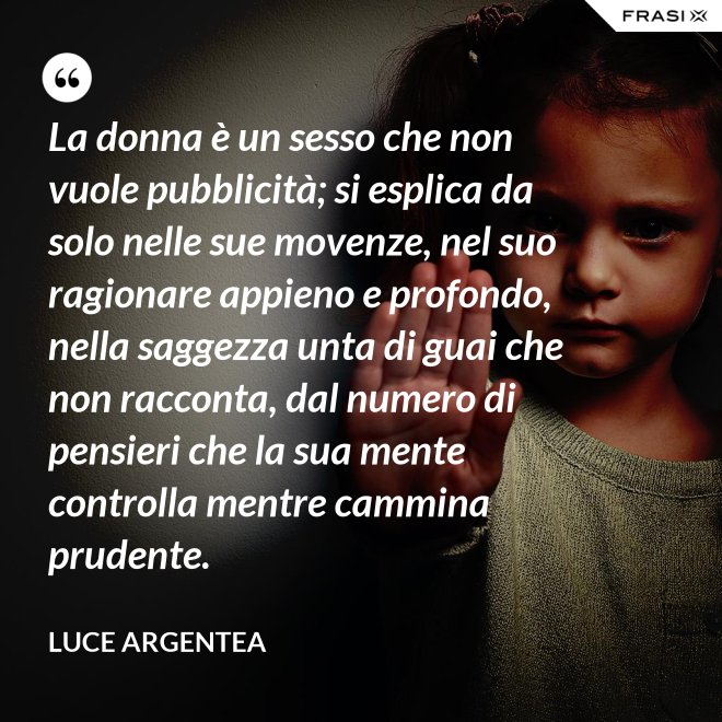 La donna è un sesso che non vuole pubblicità; si esplica da solo nelle sue movenze, nel suo ragionare appieno e profondo, nella saggezza unta di guai che non racconta, dal numero di pensieri che la sua mente controlla mentre cammina prudente. - Luce Argentea