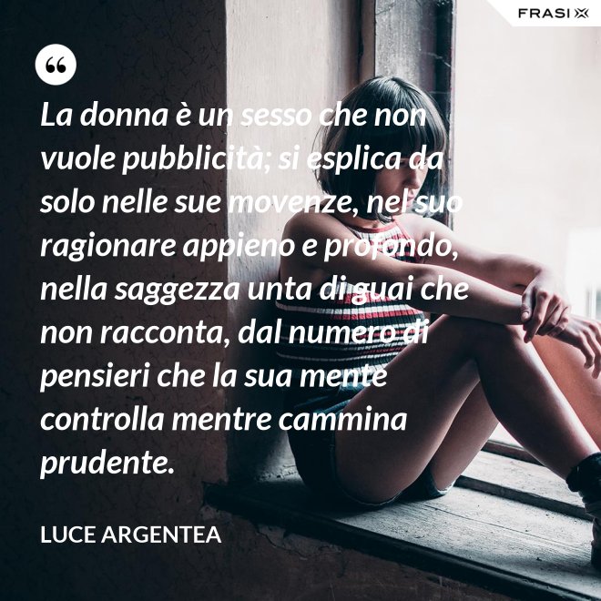 La donna è un sesso che non vuole pubblicità; si esplica da solo nelle sue movenze, nel suo ragionare appieno e profondo, nella saggezza unta di guai che non racconta, dal numero di pensieri che la sua mente controlla mentre cammina prudente. - Luce Argentea