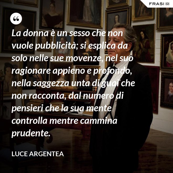 La donna è un sesso che non vuole pubblicità; si esplica da solo nelle sue movenze, nel suo ragionare appieno e profondo, nella saggezza unta di guai che non racconta, dal numero di pensieri che la sua mente controlla mentre cammina prudente. - Luce Argentea