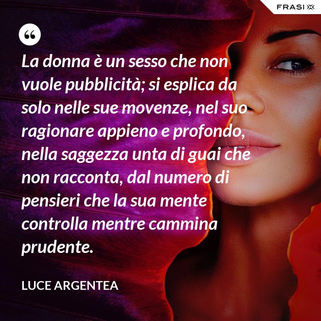 La donna è un sesso che non vuole pubblicità; si esplica da solo nelle sue movenze, nel suo ragionare appieno e profondo, nella saggezza unta di guai che non racconta, dal numero di pensieri che la sua mente controlla mentre cammina prudente. - Luce Argentea