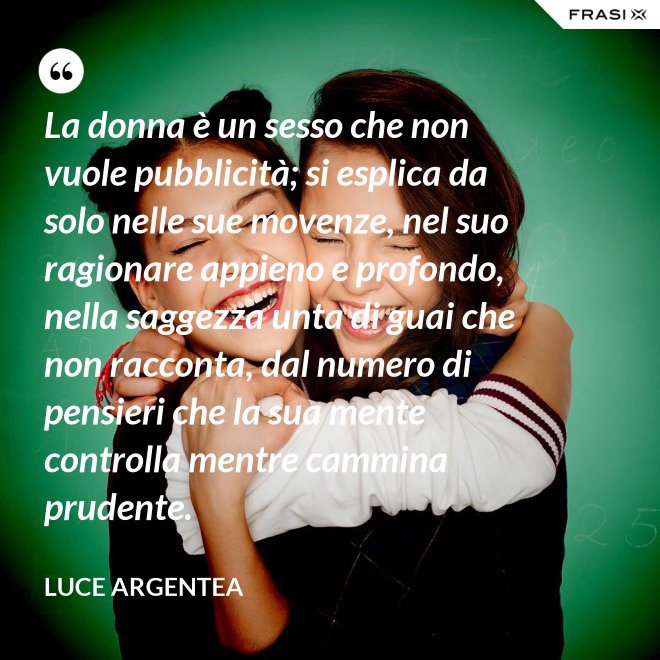 La donna è un sesso che non vuole pubblicità; si esplica da solo nelle sue movenze, nel suo ragionare appieno e profondo, nella saggezza unta di guai che non racconta, dal numero di pensieri che la sua mente controlla mentre cammina prudente. - Luce Argentea