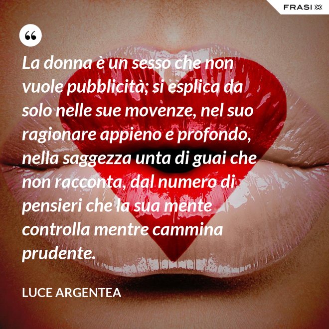 La donna è un sesso che non vuole pubblicità; si esplica da solo nelle sue movenze, nel suo ragionare appieno e profondo, nella saggezza unta di guai che non racconta, dal numero di pensieri che la sua mente controlla mentre cammina prudente. - Luce Argentea