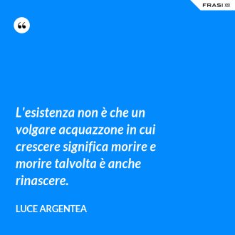 L'esistenza non è che un volgare acquazzone in cui crescere significa morire e morire talvolta è anche rinascere. - Luce Argentea
