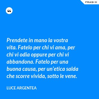 Prendete in mano la vostra vita. Fatelo per chi vi ama, per chi vi odia oppure per chi vi abbandona. Fatelo per una buona causa, per un’etica salda che scorre vivida, sotto le vene. - Luce Argentea