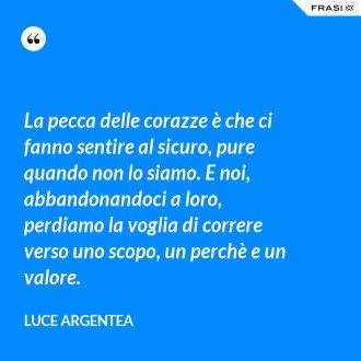 La pecca delle corazze è che ci fanno sentire al sicuro, pure quando non lo siamo. E noi, abbandonandoci a loro, perdiamo la voglia di correre verso uno scopo, un perchè e un valore. - Luce Argentea