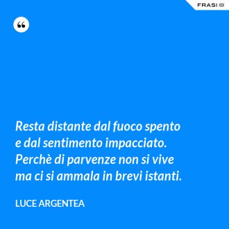 Resta distante dal fuoco spento e dal sentimento impacciato. Perchè di parvenze non si vive ma ci si ammala in brevi istanti. - Luce Argentea