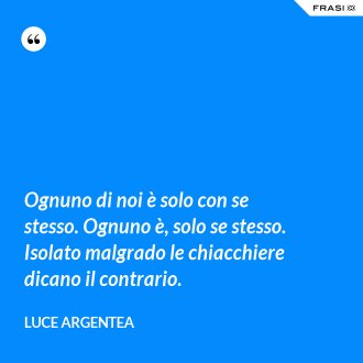Ognuno di noi è solo con se stesso. Ognuno è, solo se stesso. Isolato malgrado le chiacchiere dicano il contrario. - Luce Argentea