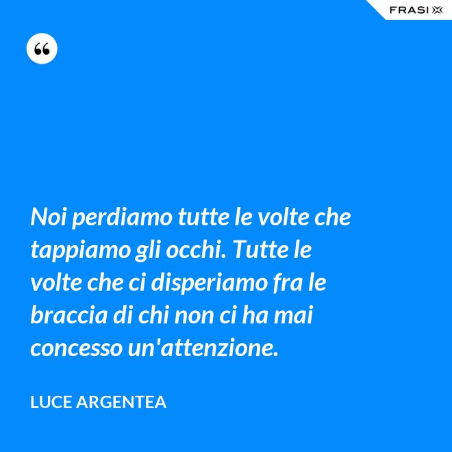 Noi perdiamo tutte le volte che tappiamo gli occhi. Tutte le volte che ci disperiamo fra le braccia di chi non ci ha mai concesso un'attenzione. - Luce Argentea