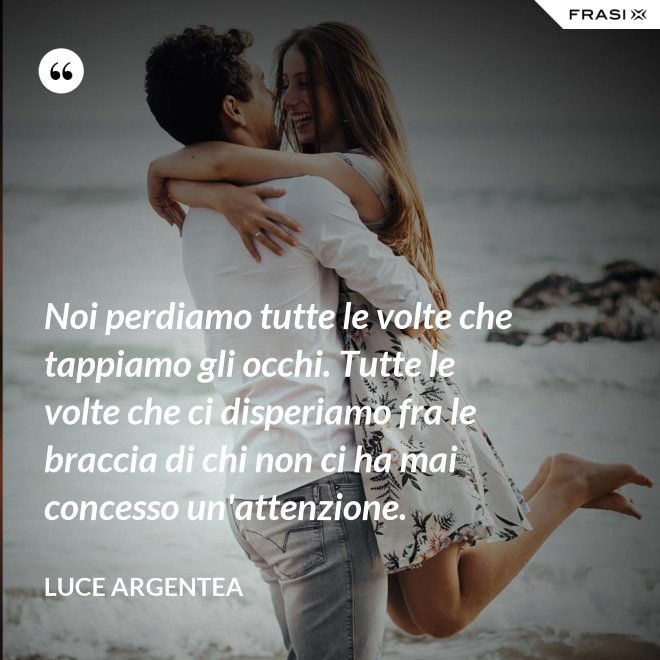Noi perdiamo tutte le volte che tappiamo gli occhi. Tutte le volte che ci disperiamo fra le braccia di chi non ci ha mai concesso un'attenzione. - Luce Argentea