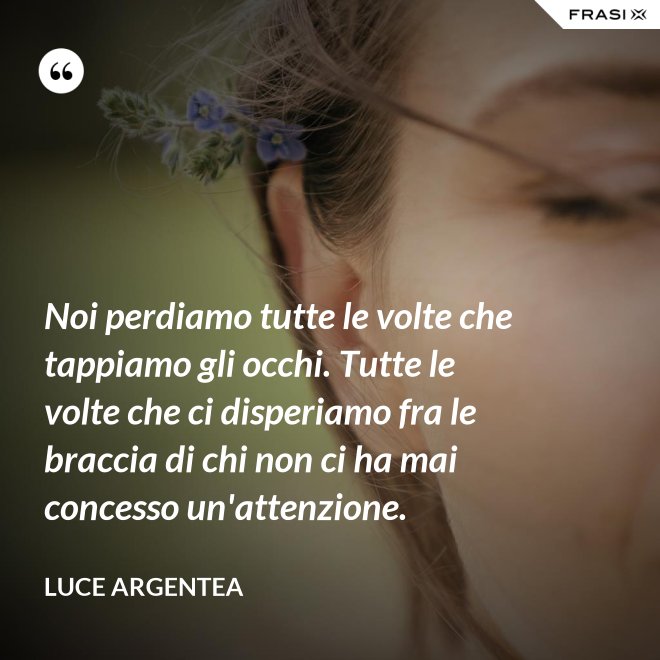 Noi perdiamo tutte le volte che tappiamo gli occhi. Tutte le volte che ci disperiamo fra le braccia di chi non ci ha mai concesso un'attenzione. - Luce Argentea