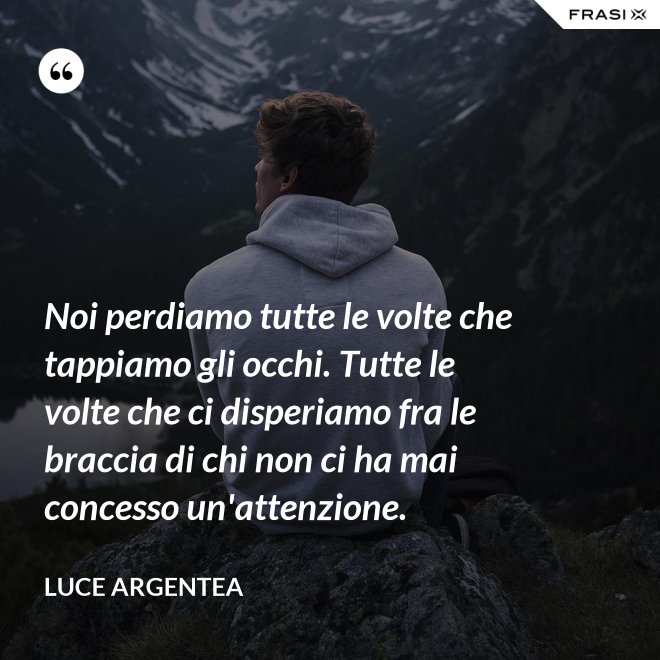 Noi perdiamo tutte le volte che tappiamo gli occhi. Tutte le volte che ci disperiamo fra le braccia di chi non ci ha mai concesso un'attenzione. - Luce Argentea