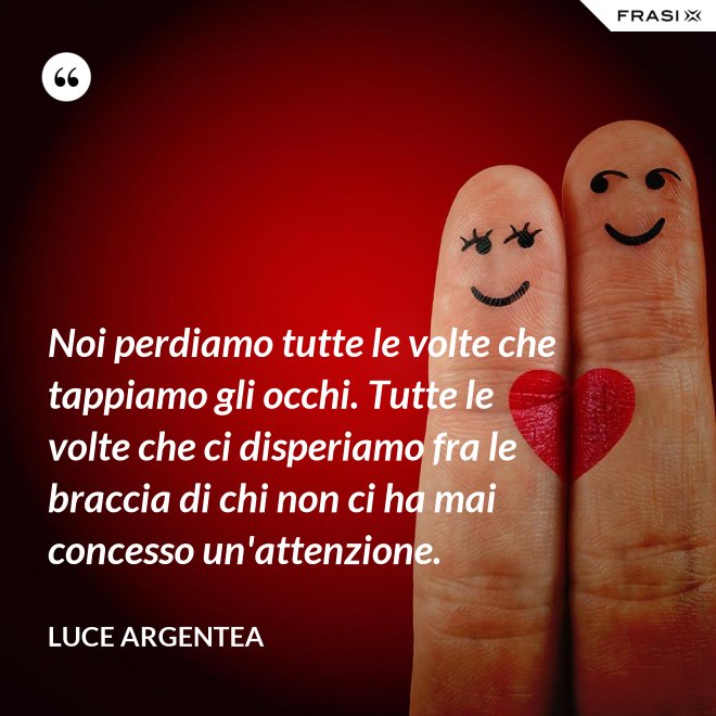 Noi perdiamo tutte le volte che tappiamo gli occhi. Tutte le volte che ci disperiamo fra le braccia di chi non ci ha mai concesso un'attenzione. - Luce Argentea
