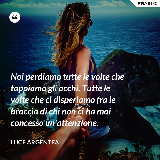 Noi perdiamo tutte le volte che tappiamo gli occhi. Tutte le volte che ci disperiamo fra le braccia di chi non ci ha mai concesso un'attenzione. - Luce Argentea