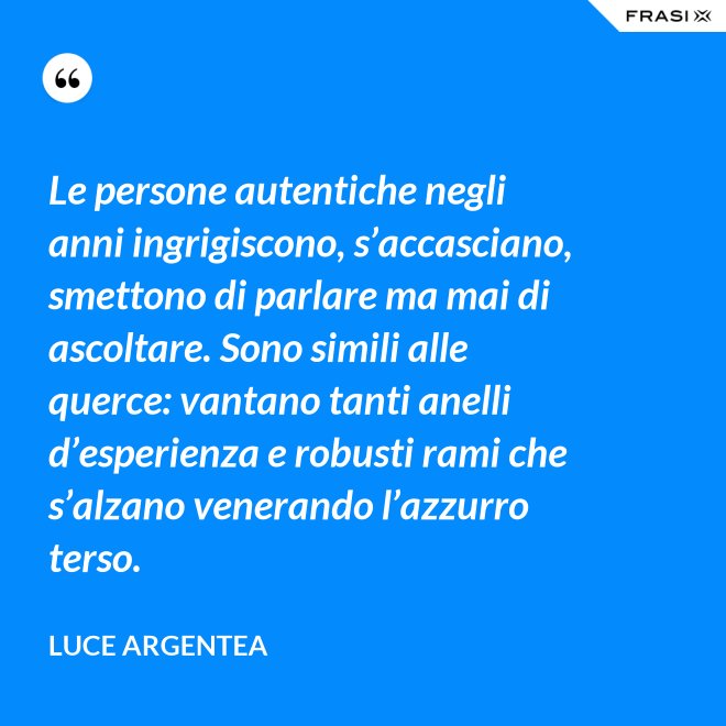 Le persone autentiche negli anni ingrigiscono, s’accasciano, smettono di parlare ma mai di ascoltare. Sono simili alle querce: vantano tanti anelli d’esperienza e robusti rami che s’alzano venerando l’azzurro terso. - Luce Argentea