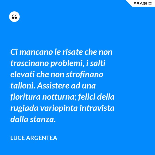 Ci mancano le risate che non trascinano problemi, i salti elevati che non strofinano talloni. Assistere ad una fioritura notturna; felici della rugiada variopinta intravista dalla stanza. - Luce Argentea