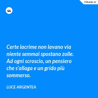 Certe lacrime non lavano via niente semmai spostano zolle. Ad ogni scroscio, un pensiero che s’allaga e un grido più sommerso. - Luce Argentea